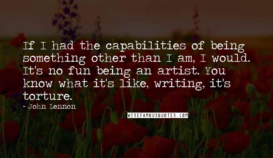 John Lennon Quotes: If I had the capabilities of being something other than I am, I would. It's no fun being an artist. You know what it's like, writing, it's torture.