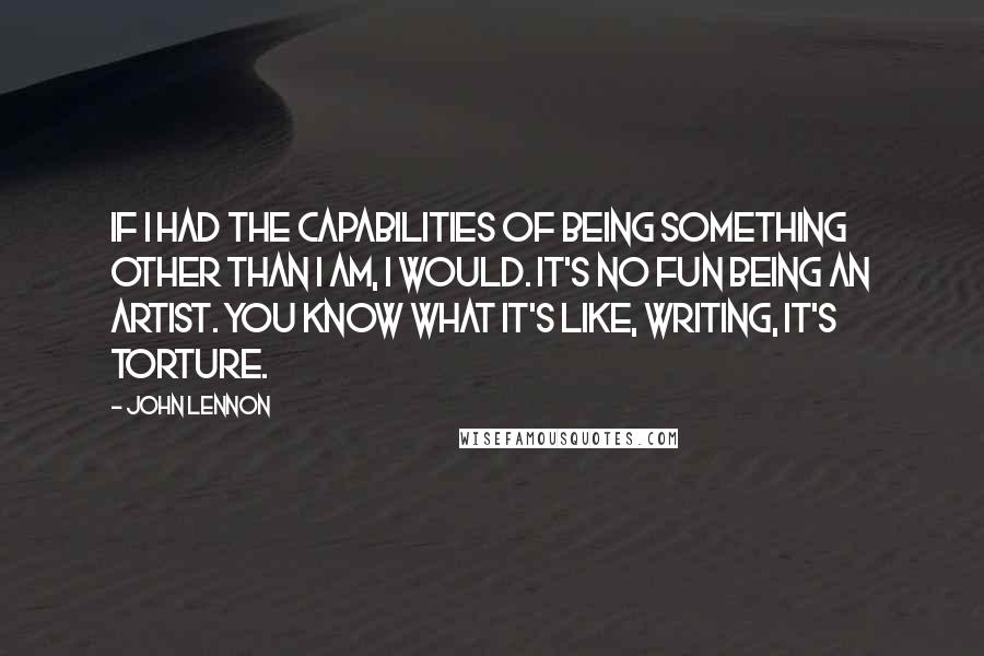 John Lennon Quotes: If I had the capabilities of being something other than I am, I would. It's no fun being an artist. You know what it's like, writing, it's torture.