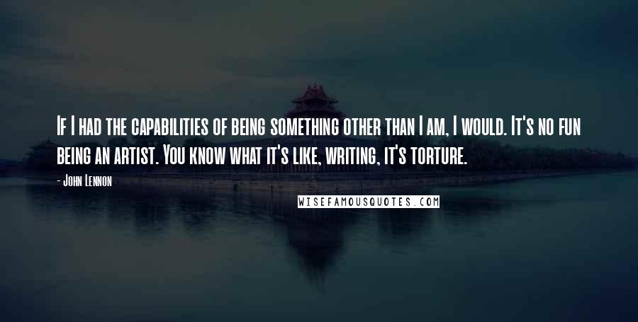 John Lennon Quotes: If I had the capabilities of being something other than I am, I would. It's no fun being an artist. You know what it's like, writing, it's torture.