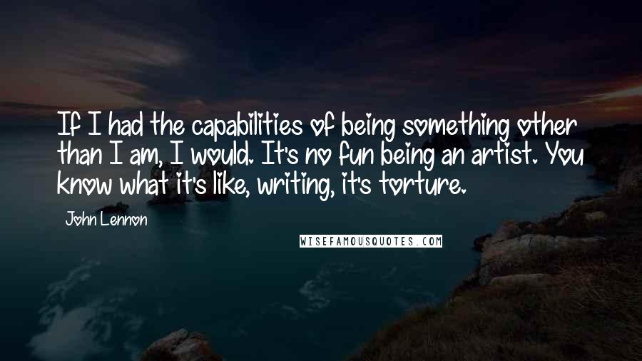 John Lennon Quotes: If I had the capabilities of being something other than I am, I would. It's no fun being an artist. You know what it's like, writing, it's torture.