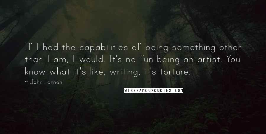 John Lennon Quotes: If I had the capabilities of being something other than I am, I would. It's no fun being an artist. You know what it's like, writing, it's torture.