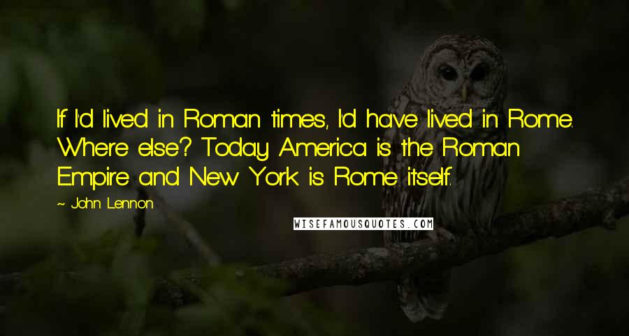 John Lennon Quotes: If I'd lived in Roman times, I'd have lived in Rome. Where else? Today America is the Roman Empire and New York is Rome itself.