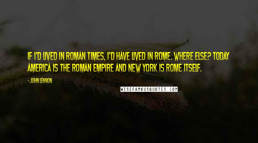 John Lennon Quotes: If I'd lived in Roman times, I'd have lived in Rome. Where else? Today America is the Roman Empire and New York is Rome itself.