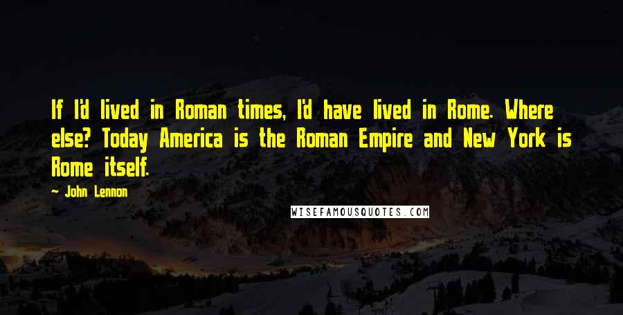 John Lennon Quotes: If I'd lived in Roman times, I'd have lived in Rome. Where else? Today America is the Roman Empire and New York is Rome itself.
