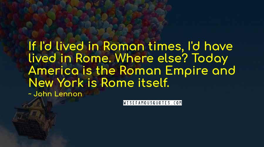 John Lennon Quotes: If I'd lived in Roman times, I'd have lived in Rome. Where else? Today America is the Roman Empire and New York is Rome itself.