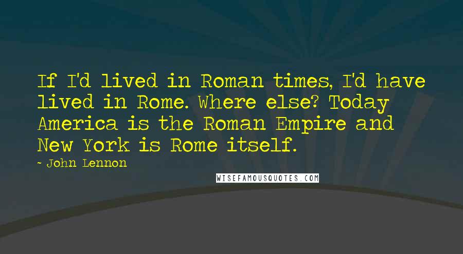 John Lennon Quotes: If I'd lived in Roman times, I'd have lived in Rome. Where else? Today America is the Roman Empire and New York is Rome itself.