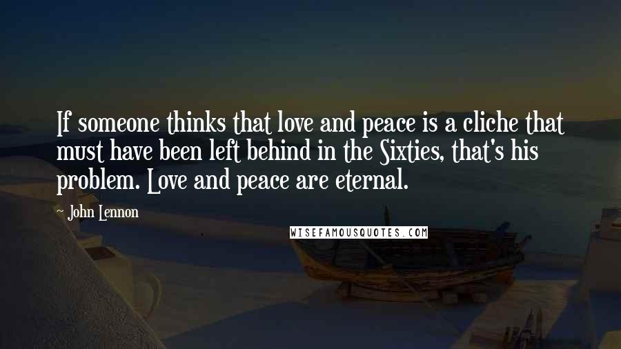 John Lennon Quotes: If someone thinks that love and peace is a cliche that must have been left behind in the Sixties, that's his problem. Love and peace are eternal.