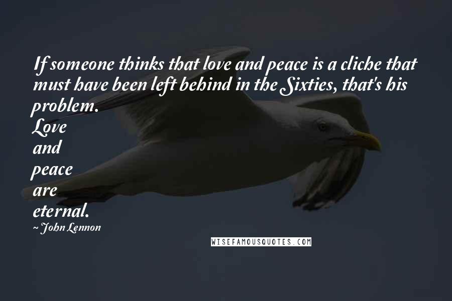 John Lennon Quotes: If someone thinks that love and peace is a cliche that must have been left behind in the Sixties, that's his problem. Love and peace are eternal.