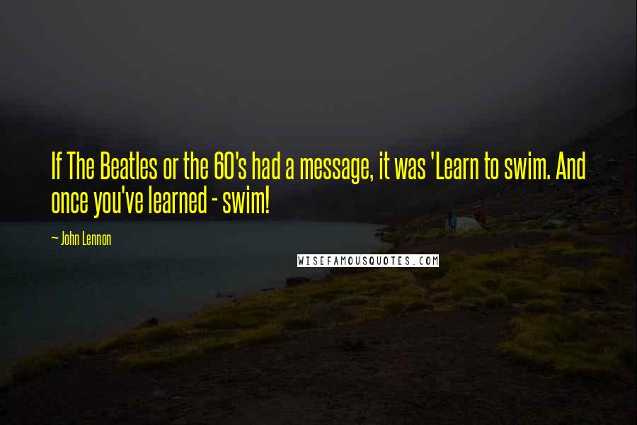 John Lennon Quotes: If The Beatles or the 60's had a message, it was 'Learn to swim. And once you've learned - swim!