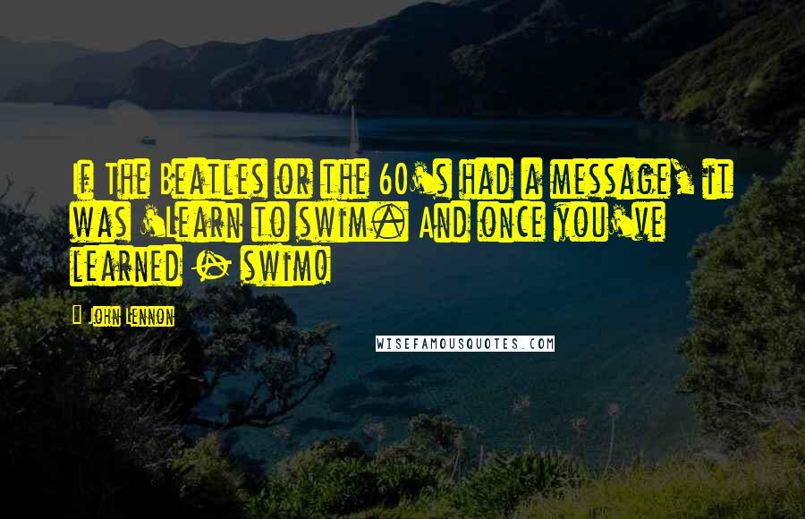 John Lennon Quotes: If The Beatles or the 60's had a message, it was 'Learn to swim. And once you've learned - swim!