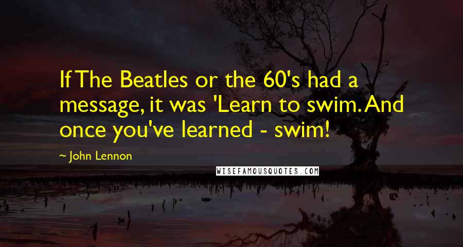 John Lennon Quotes: If The Beatles or the 60's had a message, it was 'Learn to swim. And once you've learned - swim!