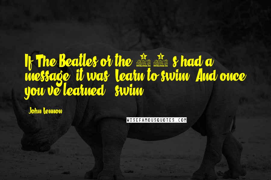 John Lennon Quotes: If The Beatles or the 60's had a message, it was 'Learn to swim. And once you've learned - swim!