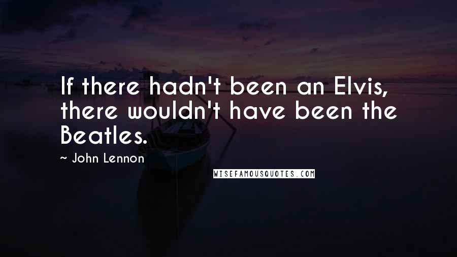 John Lennon Quotes: If there hadn't been an Elvis, there wouldn't have been the Beatles.