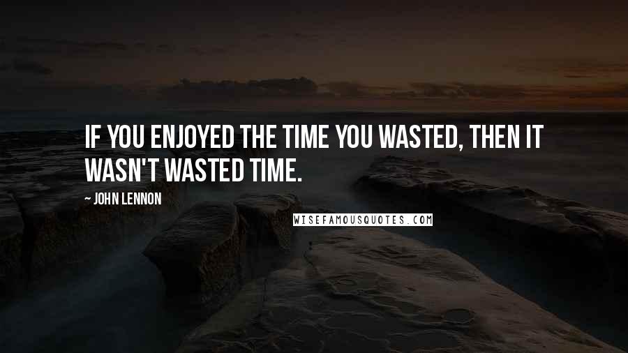 John Lennon Quotes: If you enjoyed the time you wasted, then it wasn't wasted time.
