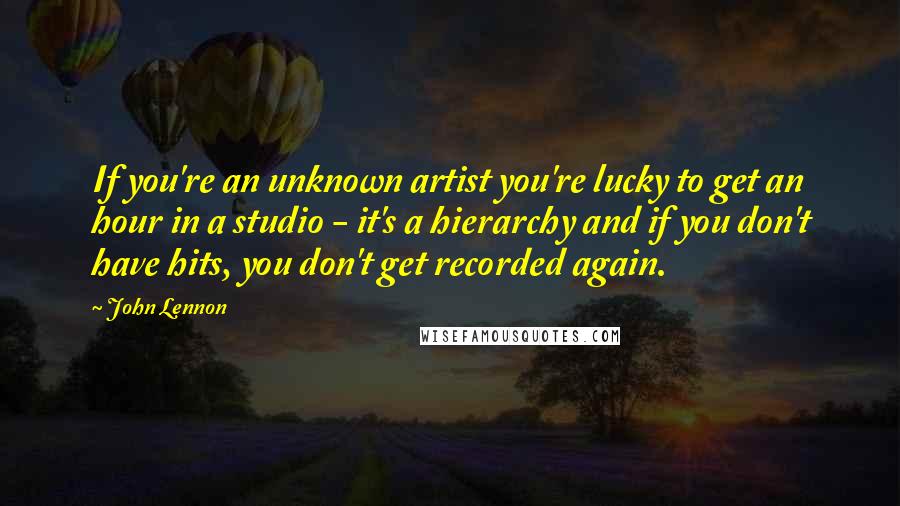 John Lennon Quotes: If you're an unknown artist you're lucky to get an hour in a studio - it's a hierarchy and if you don't have hits, you don't get recorded again.