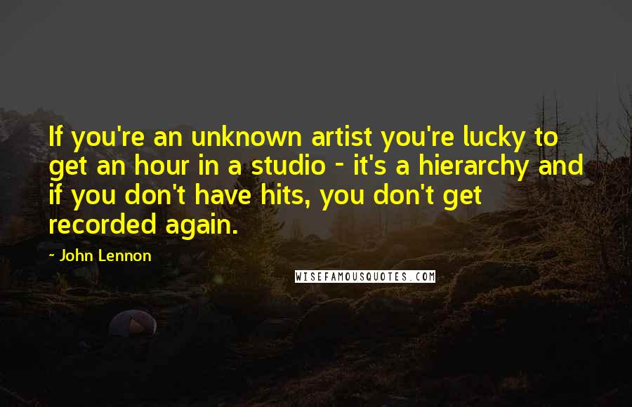 John Lennon Quotes: If you're an unknown artist you're lucky to get an hour in a studio - it's a hierarchy and if you don't have hits, you don't get recorded again.