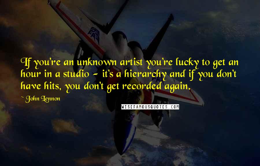 John Lennon Quotes: If you're an unknown artist you're lucky to get an hour in a studio - it's a hierarchy and if you don't have hits, you don't get recorded again.