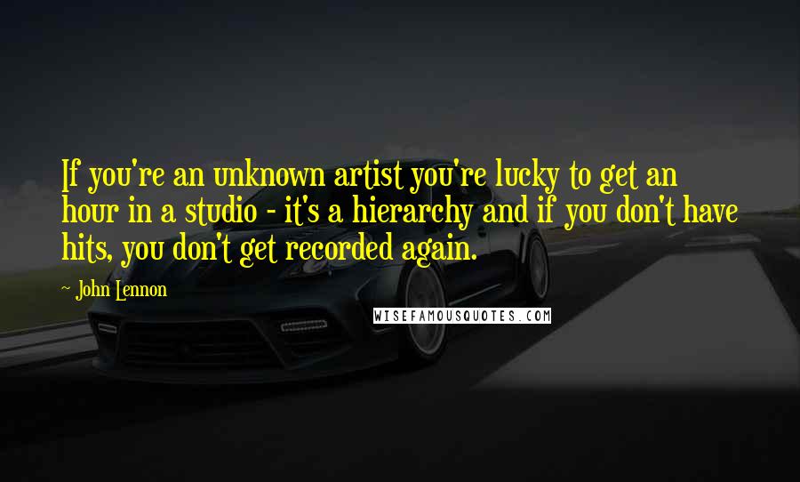 John Lennon Quotes: If you're an unknown artist you're lucky to get an hour in a studio - it's a hierarchy and if you don't have hits, you don't get recorded again.