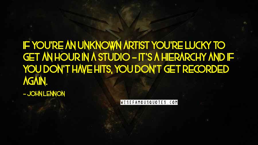 John Lennon Quotes: If you're an unknown artist you're lucky to get an hour in a studio - it's a hierarchy and if you don't have hits, you don't get recorded again.