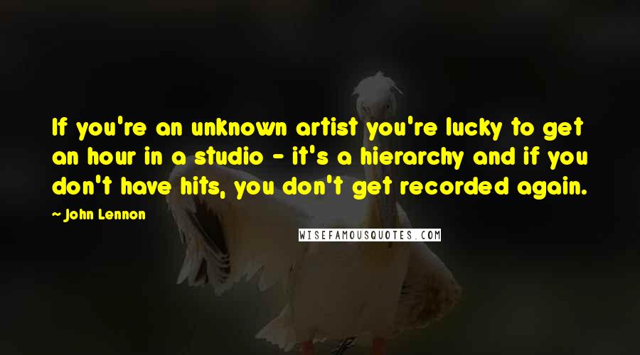 John Lennon Quotes: If you're an unknown artist you're lucky to get an hour in a studio - it's a hierarchy and if you don't have hits, you don't get recorded again.