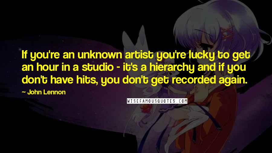 John Lennon Quotes: If you're an unknown artist you're lucky to get an hour in a studio - it's a hierarchy and if you don't have hits, you don't get recorded again.