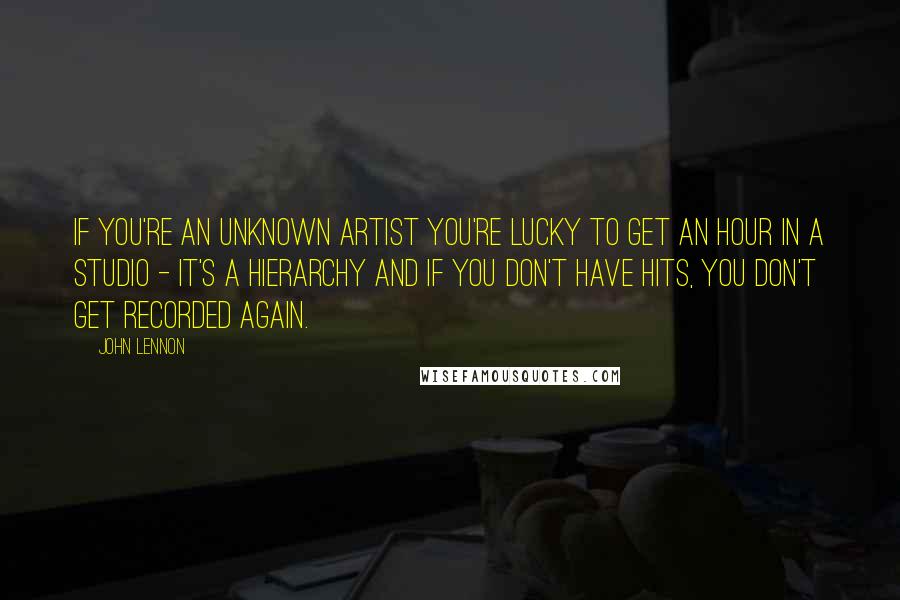 John Lennon Quotes: If you're an unknown artist you're lucky to get an hour in a studio - it's a hierarchy and if you don't have hits, you don't get recorded again.