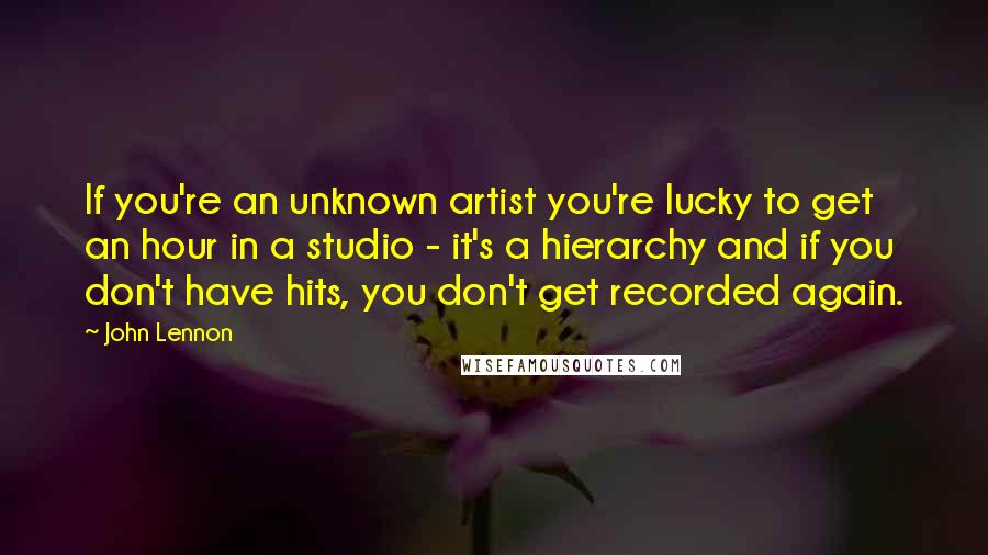John Lennon Quotes: If you're an unknown artist you're lucky to get an hour in a studio - it's a hierarchy and if you don't have hits, you don't get recorded again.