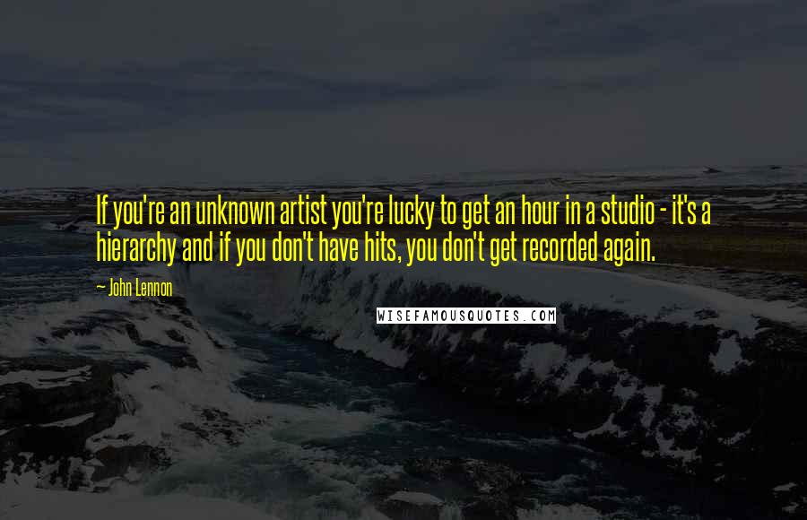 John Lennon Quotes: If you're an unknown artist you're lucky to get an hour in a studio - it's a hierarchy and if you don't have hits, you don't get recorded again.