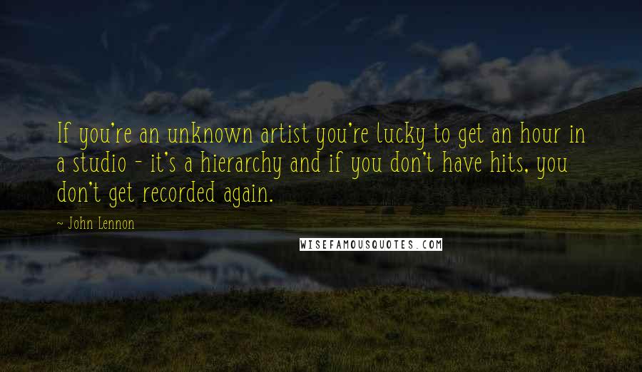 John Lennon Quotes: If you're an unknown artist you're lucky to get an hour in a studio - it's a hierarchy and if you don't have hits, you don't get recorded again.