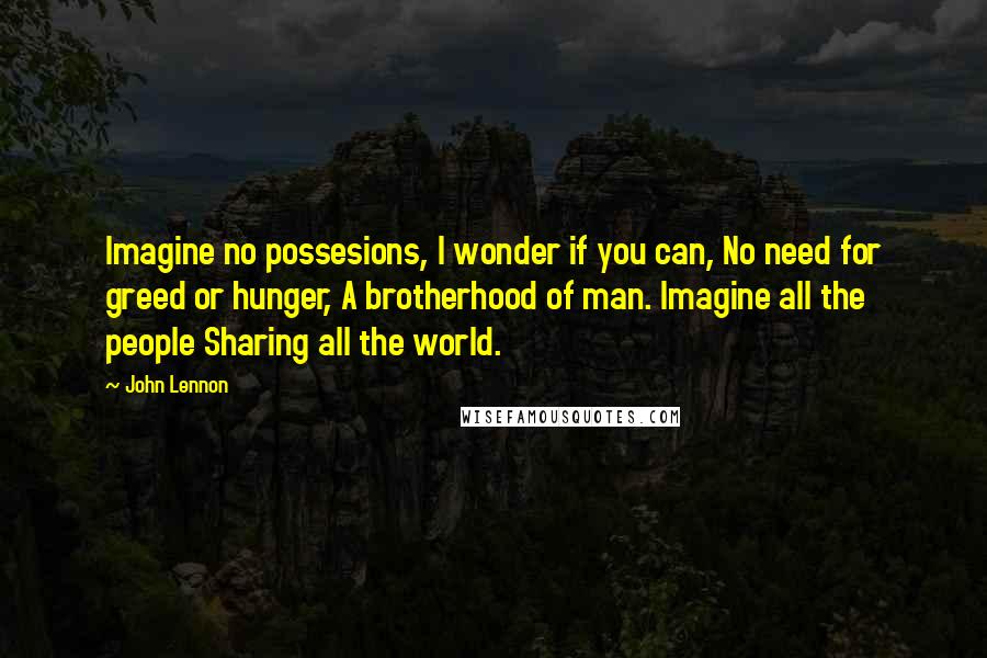 John Lennon Quotes: Imagine no possesions, I wonder if you can, No need for greed or hunger, A brotherhood of man. Imagine all the people Sharing all the world.