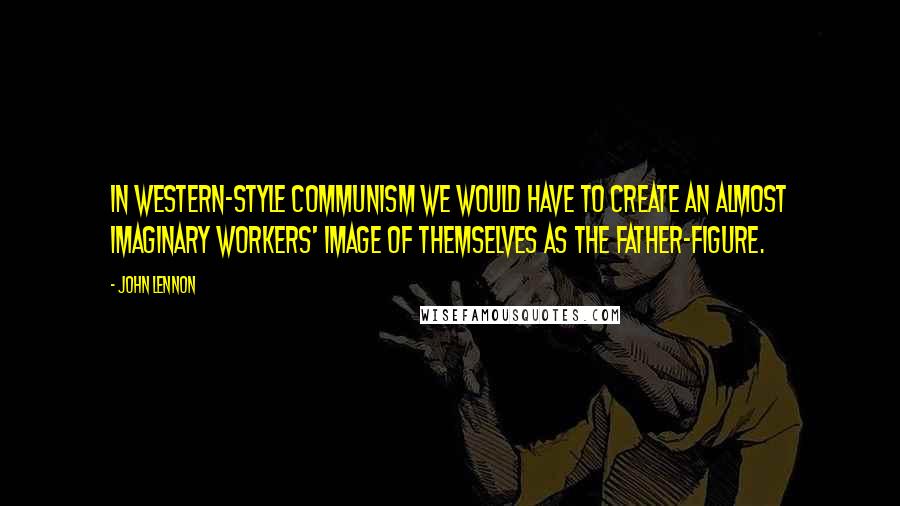 John Lennon Quotes: In Western-style Communism we would have to create an almost imaginary workers' image of themselves as the father-figure.