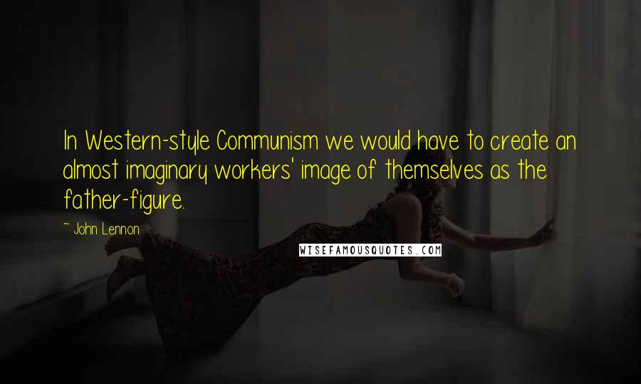 John Lennon Quotes: In Western-style Communism we would have to create an almost imaginary workers' image of themselves as the father-figure.