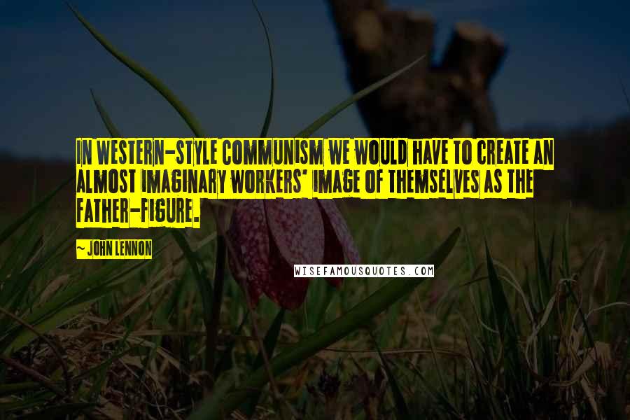 John Lennon Quotes: In Western-style Communism we would have to create an almost imaginary workers' image of themselves as the father-figure.