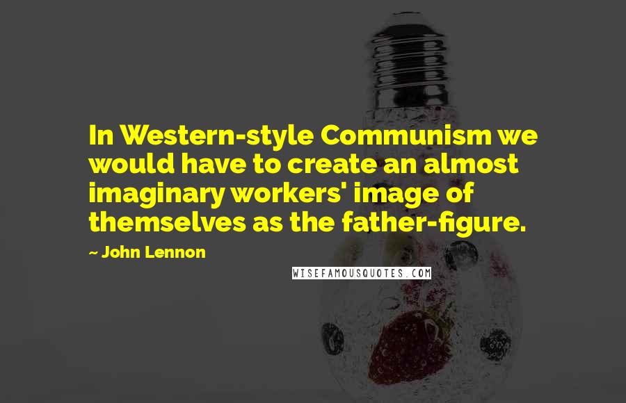 John Lennon Quotes: In Western-style Communism we would have to create an almost imaginary workers' image of themselves as the father-figure.