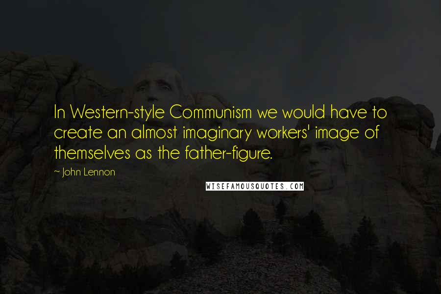 John Lennon Quotes: In Western-style Communism we would have to create an almost imaginary workers' image of themselves as the father-figure.