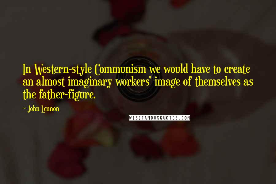 John Lennon Quotes: In Western-style Communism we would have to create an almost imaginary workers' image of themselves as the father-figure.