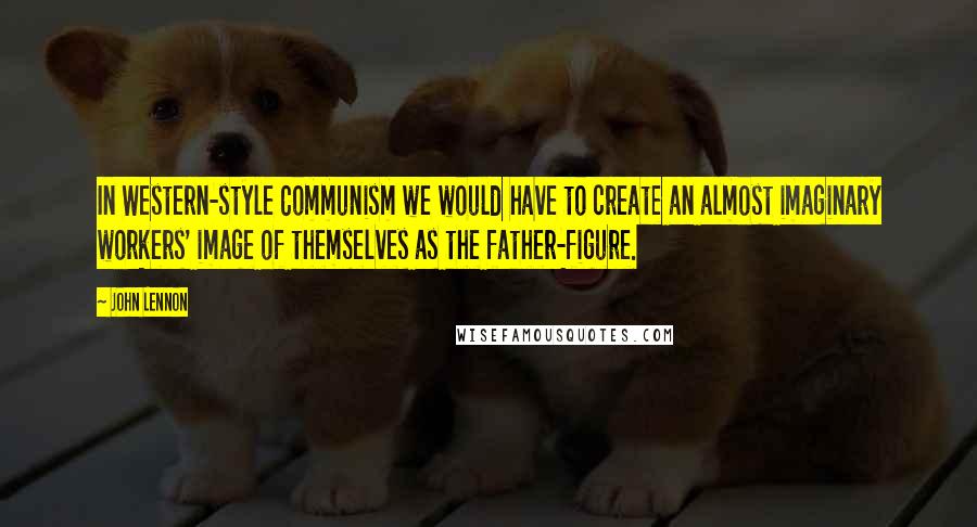 John Lennon Quotes: In Western-style Communism we would have to create an almost imaginary workers' image of themselves as the father-figure.