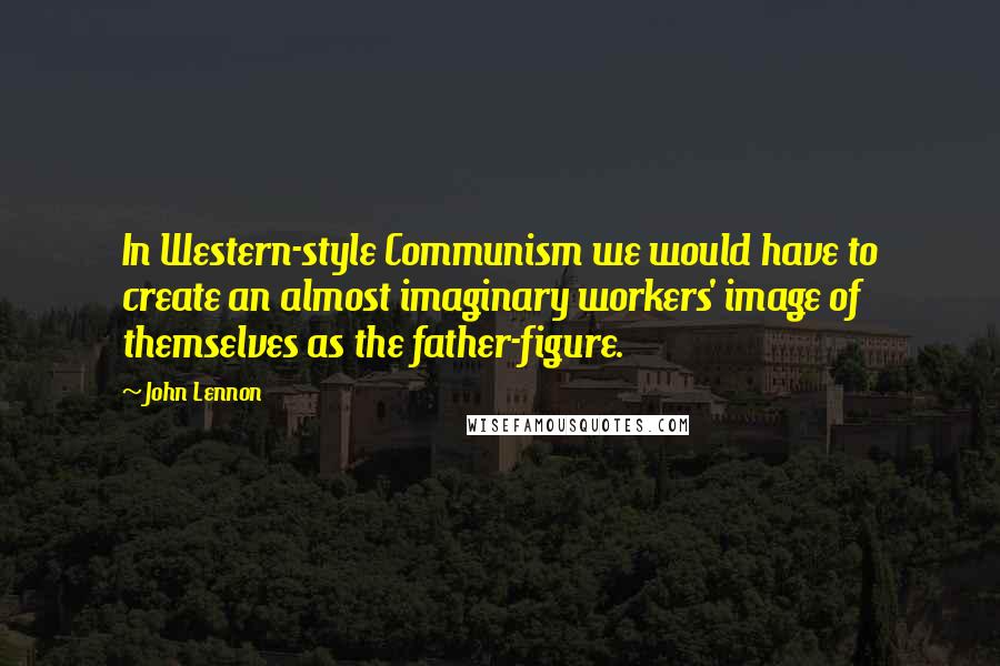 John Lennon Quotes: In Western-style Communism we would have to create an almost imaginary workers' image of themselves as the father-figure.