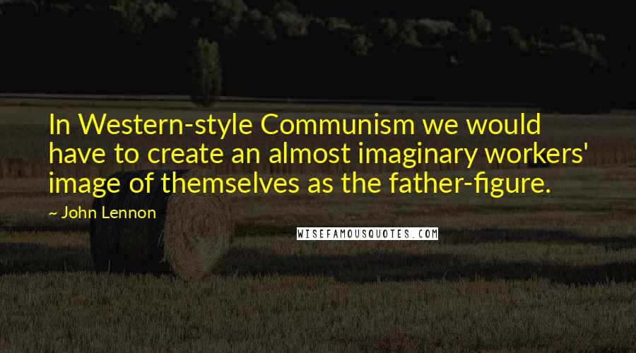 John Lennon Quotes: In Western-style Communism we would have to create an almost imaginary workers' image of themselves as the father-figure.