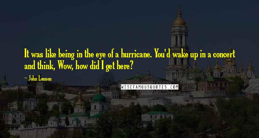 John Lennon Quotes: It was like being in the eye of a hurricane. You'd wake up in a concert and think, Wow, how did I get here?