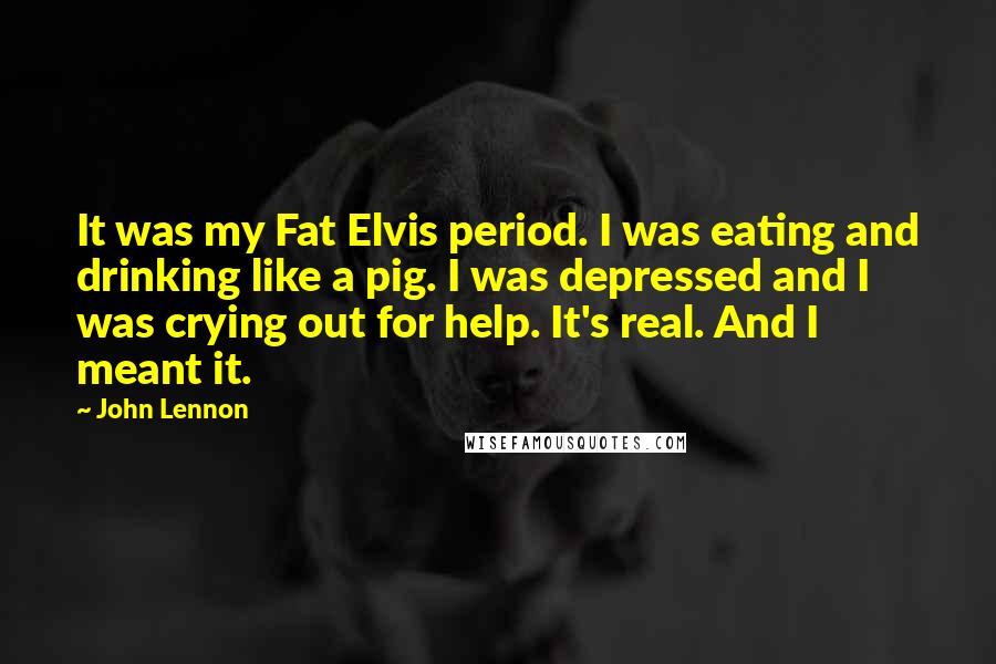 John Lennon Quotes: It was my Fat Elvis period. I was eating and drinking like a pig. I was depressed and I was crying out for help. It's real. And I meant it.