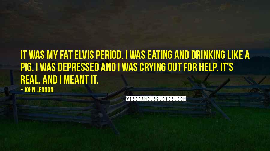 John Lennon Quotes: It was my Fat Elvis period. I was eating and drinking like a pig. I was depressed and I was crying out for help. It's real. And I meant it.