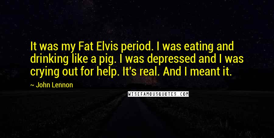 John Lennon Quotes: It was my Fat Elvis period. I was eating and drinking like a pig. I was depressed and I was crying out for help. It's real. And I meant it.