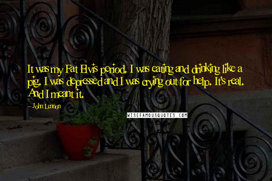 John Lennon Quotes: It was my Fat Elvis period. I was eating and drinking like a pig. I was depressed and I was crying out for help. It's real. And I meant it.