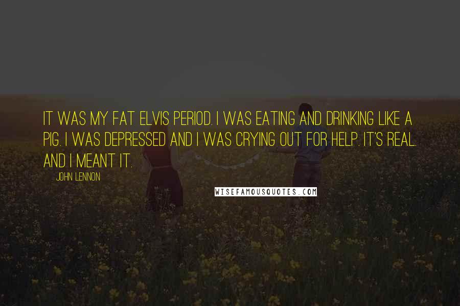 John Lennon Quotes: It was my Fat Elvis period. I was eating and drinking like a pig. I was depressed and I was crying out for help. It's real. And I meant it.