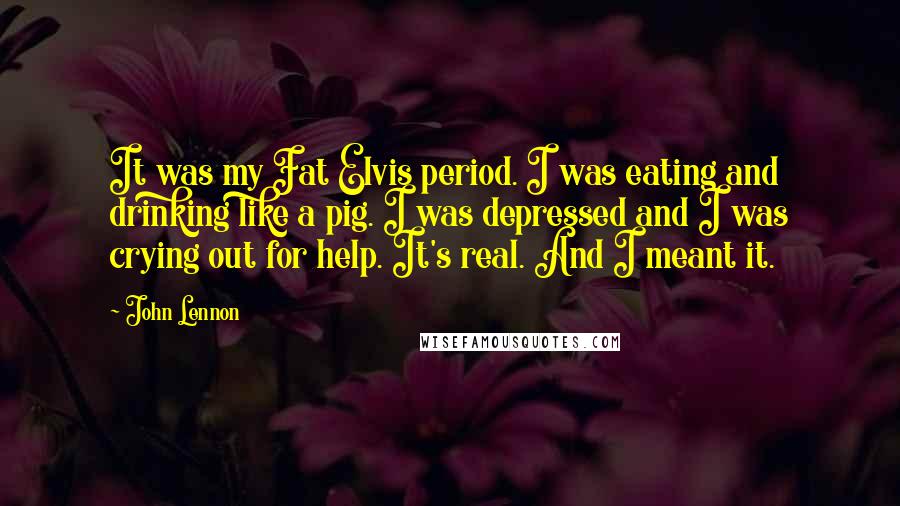 John Lennon Quotes: It was my Fat Elvis period. I was eating and drinking like a pig. I was depressed and I was crying out for help. It's real. And I meant it.