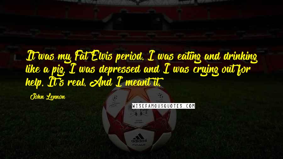 John Lennon Quotes: It was my Fat Elvis period. I was eating and drinking like a pig. I was depressed and I was crying out for help. It's real. And I meant it.