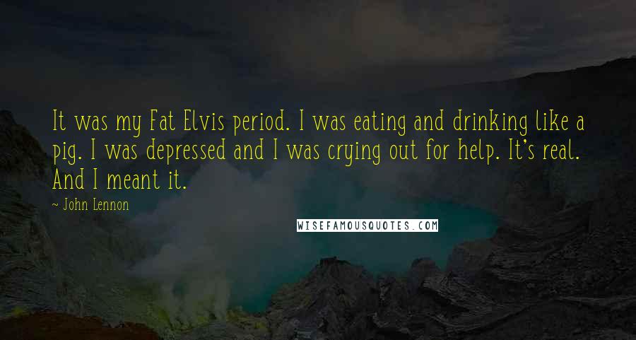 John Lennon Quotes: It was my Fat Elvis period. I was eating and drinking like a pig. I was depressed and I was crying out for help. It's real. And I meant it.