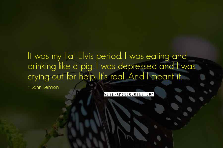 John Lennon Quotes: It was my Fat Elvis period. I was eating and drinking like a pig. I was depressed and I was crying out for help. It's real. And I meant it.