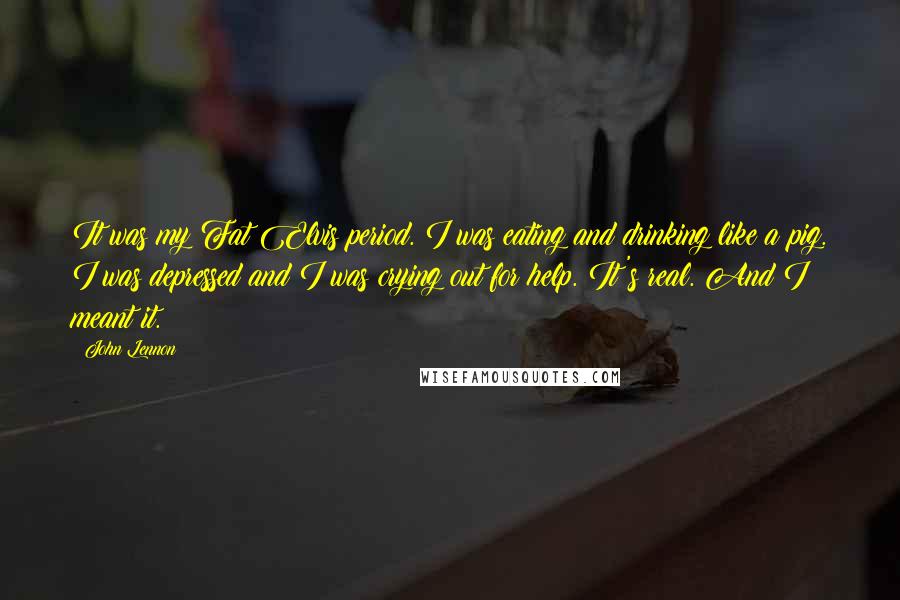 John Lennon Quotes: It was my Fat Elvis period. I was eating and drinking like a pig. I was depressed and I was crying out for help. It's real. And I meant it.